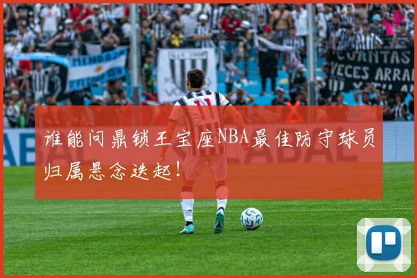 谁能问鼎锁王宝座NBA最佳防守球员归属悬念迭起!