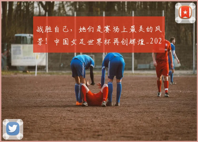 战胜自己，她们是赛场上最美的风景！中国女足世界杯再创辉煌_20260707014036_20260723181941