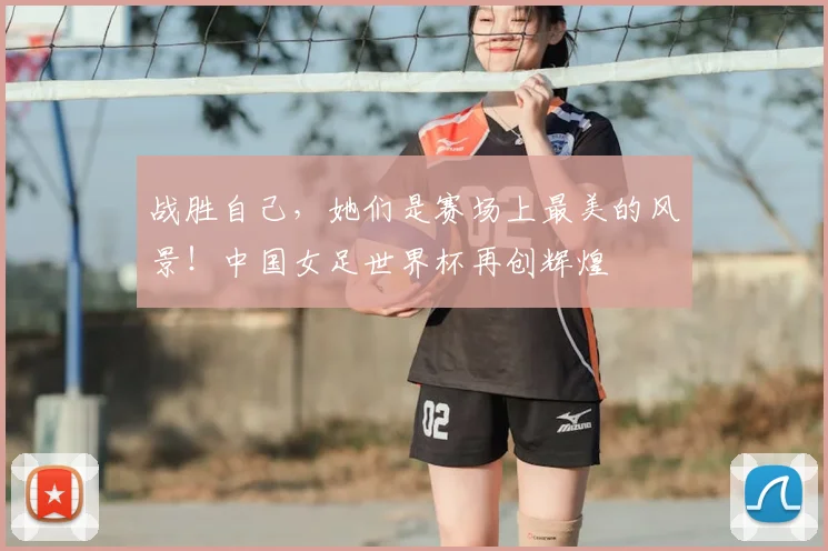 战胜自己,她们是赛场上最美的风景!中国女足世界杯再创辉煌