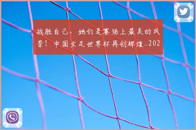 战胜自己,她们是赛场上最美的风景!中国女足世界杯再创辉煌_20260707014036_20260723181941