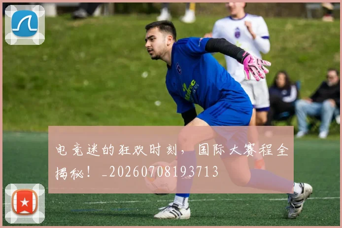 电竞迷的狂欢时刻，国际大赛程全揭秘！_20260708193713