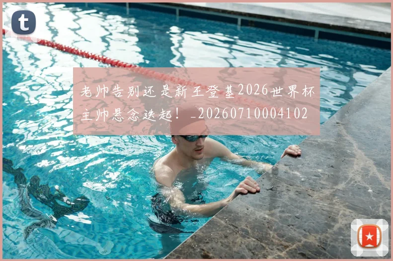老帅告别还是新王登基2026世界杯主帅悬念迭起！_20260710004102