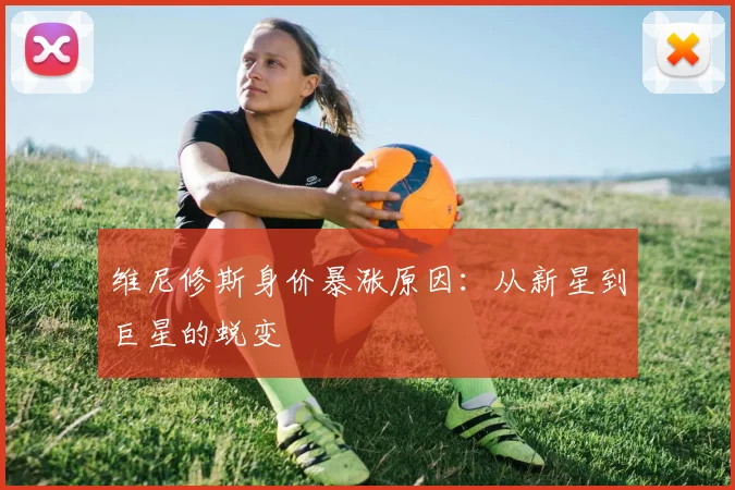 维尼修斯身价暴涨原因:从新星到巨星的蜕变