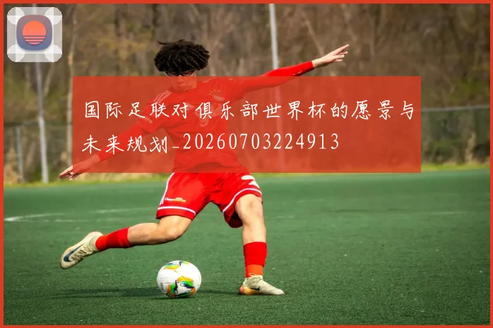国际足联对俱乐部世界杯的愿景与未来规划_20260703224913