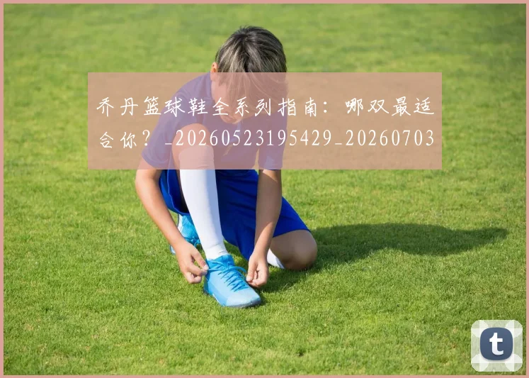 乔丹篮球鞋全系列指南：哪双最适合你？_20260523195429_20260703210525