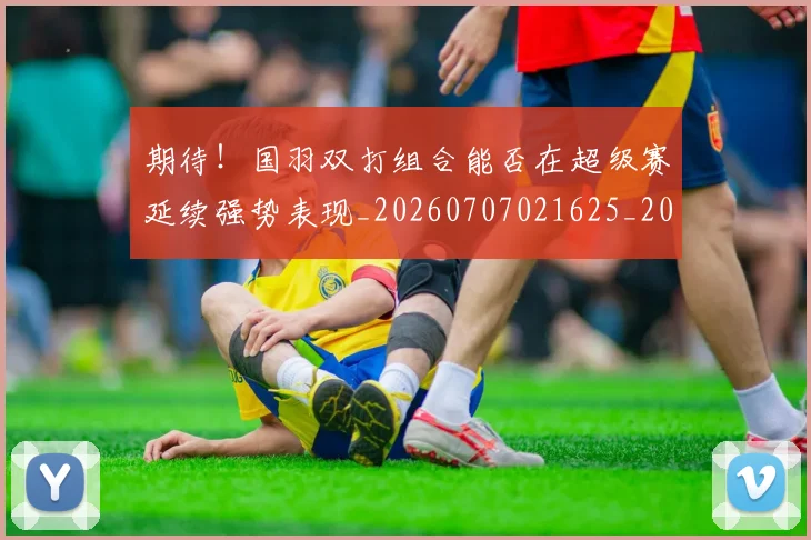 期待！国羽双打组合能否在超级赛延续强势表现_20260707021625_20260801161201