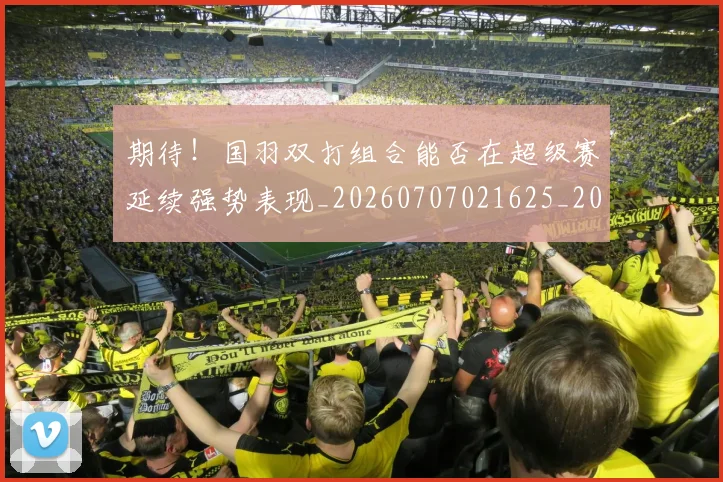 期待！国羽双打组合能否在超级赛延续强势表现_20260707021625_20260801161201