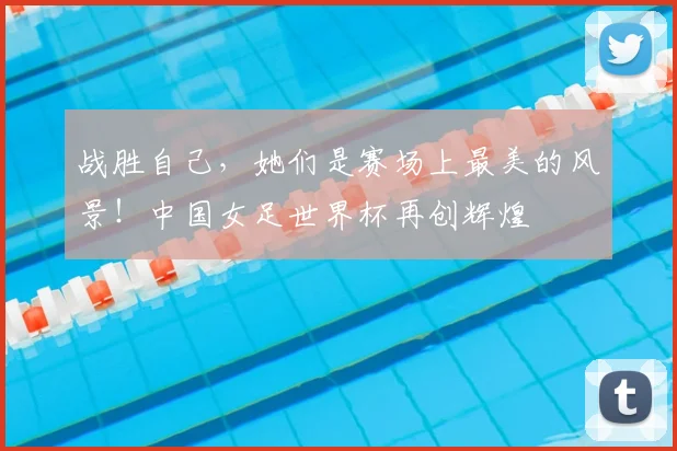 战胜自己，她们是赛场上最美的风景！中国女足世界杯再创辉煌
