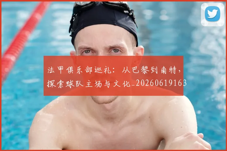 法甲俱乐部巡礼：从巴黎到南特，探索球队主场与文化_20260619163236_20260707153122