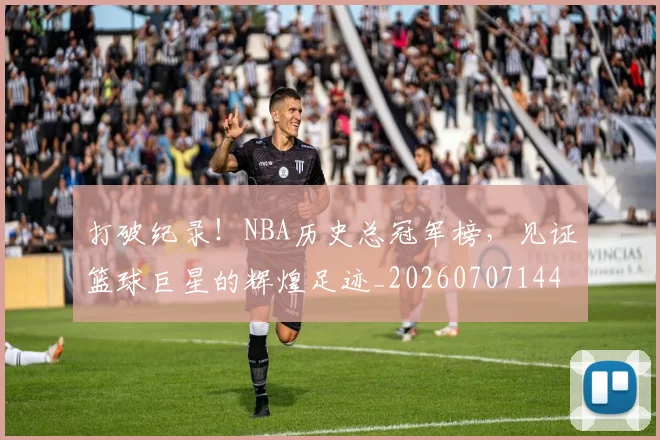 打破纪录！NBA历史总冠军榜，见证篮球巨星的辉煌足迹_20260707144014
