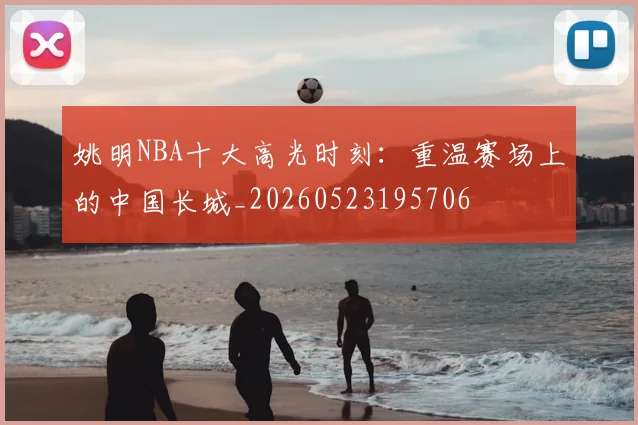 姚明NBA十大高光时刻：重温赛场上的中国长城_20260523195706