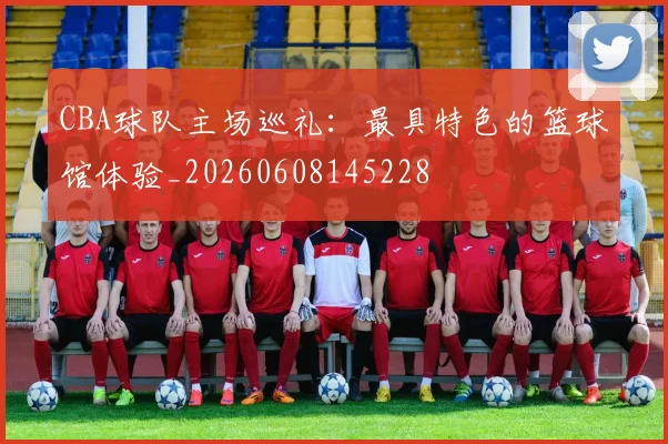 CBA球队主场巡礼：最具特色的篮球馆体验_20260608145228