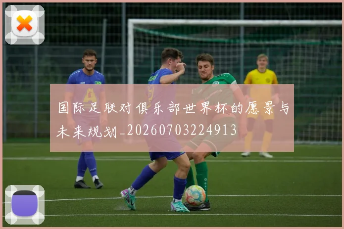国际足联对俱乐部世界杯的愿景与未来规划_20260703224913