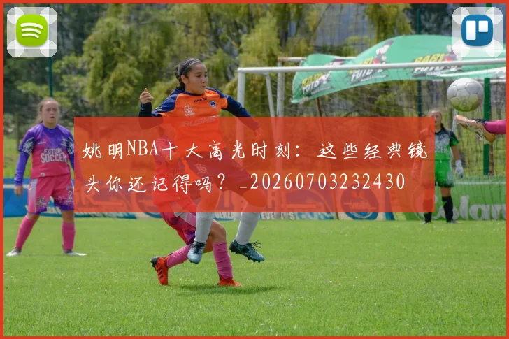 姚明NBA十大高光时刻：这些经典镜头你还记得吗？_20260703232430
