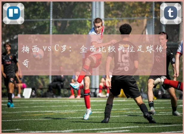 梅西 vs C罗：全面比较两位足球传奇