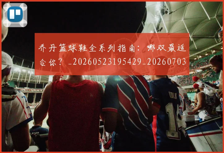 乔丹篮球鞋全系列指南：哪双最适合你？_20260523195429_20260703210525