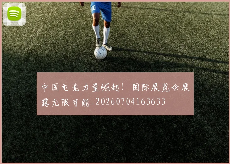 中国电竞力量崛起！国际展览会展露无限可能_20260704163633