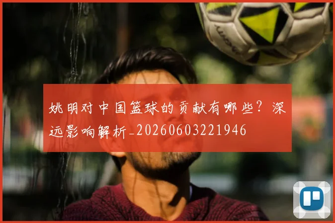 姚明对中国篮球的贡献有哪些？深远影响解析_20260603221946