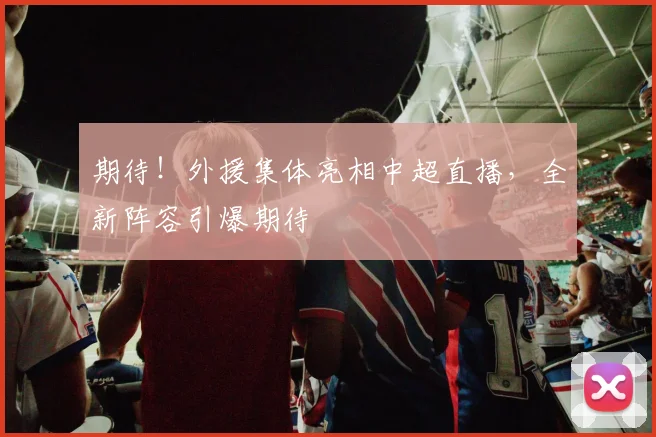 期待！外援集体亮相中超直播，全新阵容引爆期待
