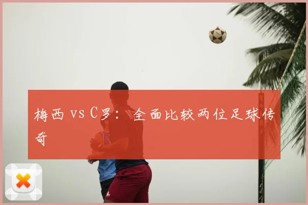 梅西 vs C罗：全面比较两位足球传奇