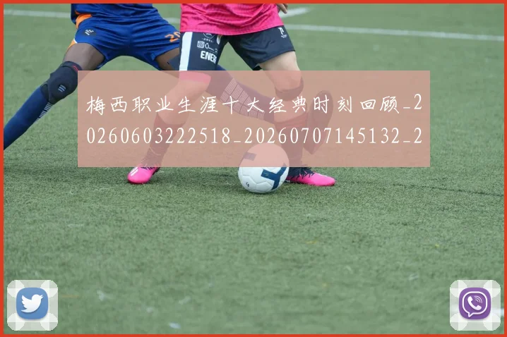 梅西职业生涯十大经典时刻回顾_20260603222518_20260707145132_20260731182230