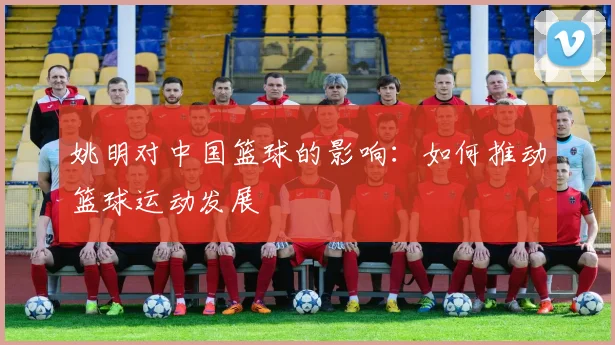 姚明对中国篮球的影响：如何推动篮球运动发展