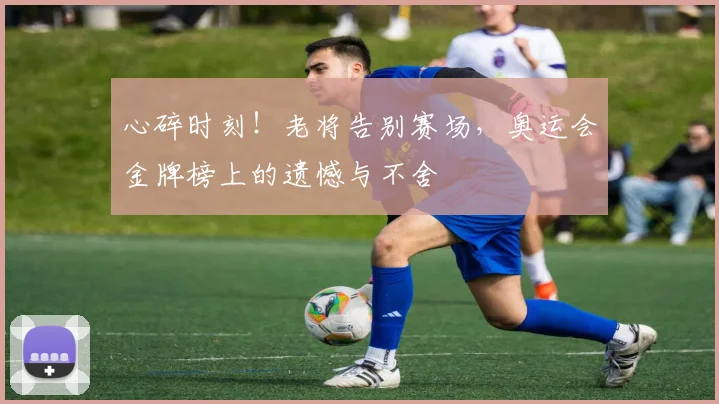心碎时刻!老将告别赛场,奥运会金牌榜上的遗憾与不舍