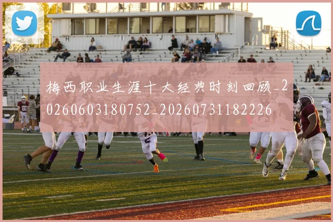 梅西职业生涯十大经典时刻回顾_20260603180752_20260731182226