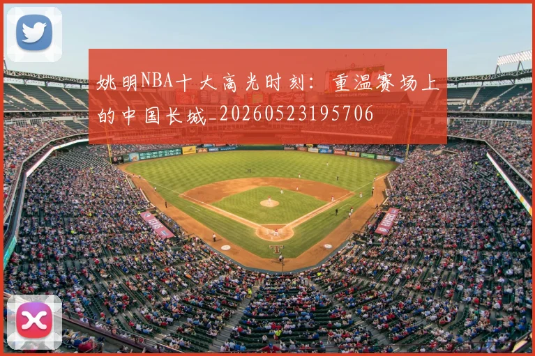 姚明NBA十大高光时刻：重温赛场上的中国长城_20260523195706