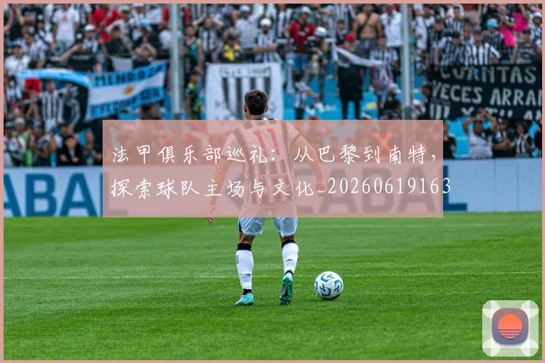 法甲俱乐部巡礼:从巴黎到南特,探索球队主场与文化_20260619163236_20260707153122