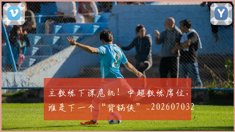 主教练下课危机！中超教练席位，谁是下一个“背锅侠”_20260703205820