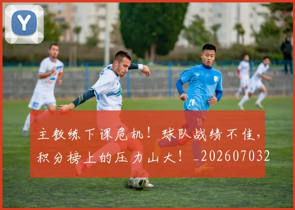 主教练下课危机！球队战绩不佳，积分榜上的压力山大！_20260703205823