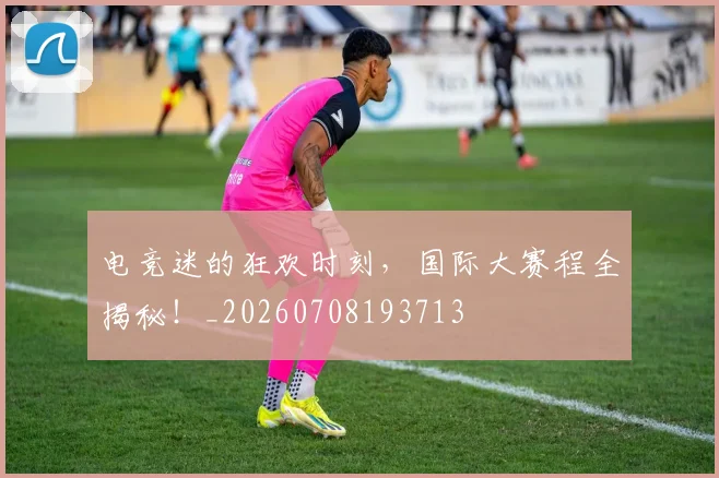 电竞迷的狂欢时刻，国际大赛程全揭秘！_20260708193713