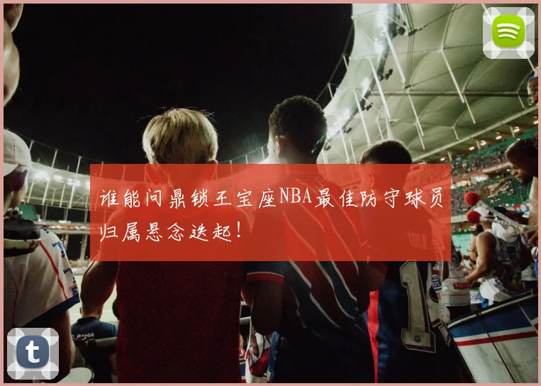 谁能问鼎锁王宝座NBA最佳防守球员归属悬念迭起!
