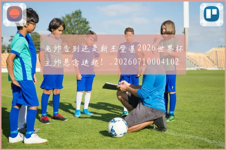 老帅告别还是新王登基2026世界杯主帅悬念迭起!_20260710004102