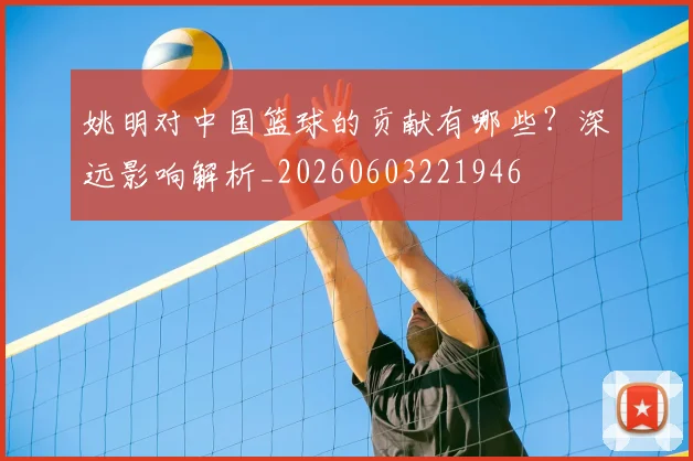 姚明对中国篮球的贡献有哪些？深远影响解析_20260603221946