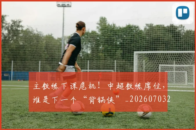 主教练下课危机！中超教练席位，谁是下一个“背锅侠”_20260703205820